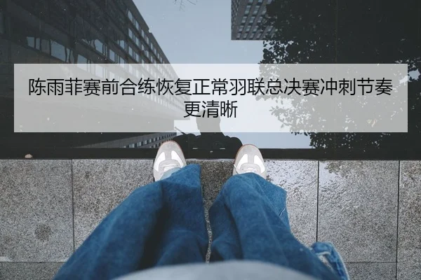 陈雨菲赛前合练恢复正常羽联总决赛冲刺节奏更清晰